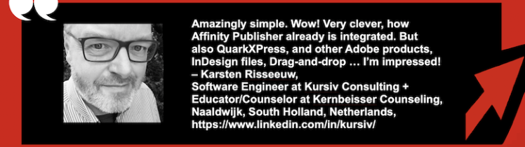 Convert InDesign to Affinity Publisher, QuarkXPress & more: IDMarkz Review by Educator/Counselor/Software Engineer. Karsten Risseeuw Headshot. "Amazingly simple. Wow! Very clever, how Affinity Publisher already is integrated. But also QuarkXPress, and other Adobe products, InDesign files, Drag-and-drop … I’m impressed! – Karsten Risseeuw, Software Engineer at Kursiv Consulting + Educator/Counselor at Kernbeisser Counseling, Naaldwijk, South Holland, Netherlands" in White Text on Black in Red Frame with Red Arrow & White Quotation Marks.