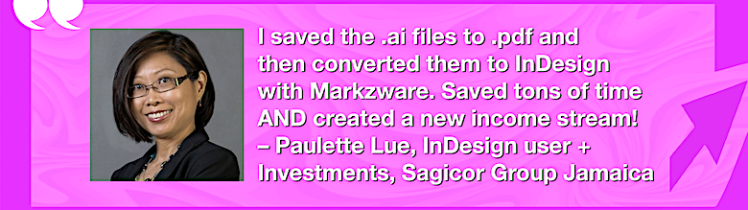 Convert Adobe Illustrator to Interactive InDesign Documents: PDFMarkz Review by InDesign User, Paulette Lue, 780x275. “I saved the .ai files to .pdf and then converted them to InDesign with Markzware. Saved tons of time AND created a new income stream! – Paulette Lue, InDesign user + Investments at Sagicor Group Jamaica” in White Text in Pink Frame with Pink Arrow, White Quotation Marks, and "MARKZWARE.COM" in White Text.