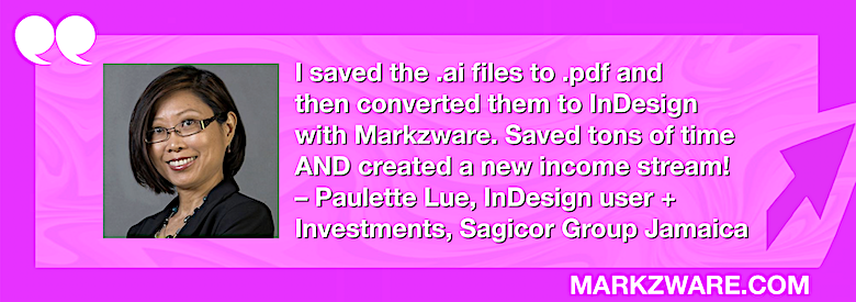 Convertir Adobe Illustrator en interactif InDesign Documents&nbsp;: PDFMarkz Examen par InDesign Utilisatrice, Paulette Lue, 780x275. « J'ai enregistré les fichiers .ai au format .pdf, puis je les ai convertis en InDesign au MarkzwareJ'ai gagné un temps fou ET créé une nouvelle source de revenus ! – Paulette Lue InDesign «&nbsp;Utilisateur + Investissements chez Sagicor Group Jamaica&nbsp;» en texte blanc dans un cadre rose avec une flèche rose, des guillemets blancs et «&nbsp;MARKZWARE.COM&nbsp;» en texte blanc.
