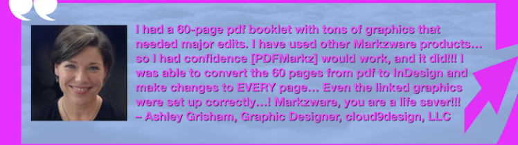 Convert PDF Pages to InDesign & Edit: PDFMarkz Review by Corporate Graphic Designer at cloud9design. “I had a 60-page pdf booklet with tons of graphics that needed major edits. I have used other Markzware products… so I had confidence [PDFMarkz] would work, and it did!!! I was able to convert the 60 pages from pdf to InDesign and make changes to EVERY page… Even the linked graphics were set up correctly…! Markzware, you are a life saver!!! – Ashley Grisham, Graphic Designer, cloud9design, LLC” in White Text in Pink Frame with Pink Arrow, White Quotation Marks, and "MARKZWARE.COM" in White Text.