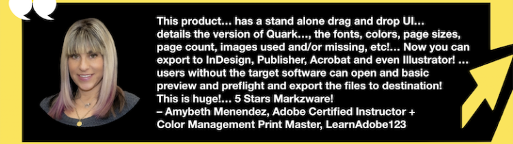 Export QuarkXPress to InDesign, Publisher, Acrobat & Illustrator Without Target Software: QXPMarkz Review by Adobe Certified Instructor, Amybeth Menendez. “This product… has a stand alone drag and drop UI… details the version of Quark it was created in, the fonts, colors, page sizes, page count, images used an/or missing, etc!… Now you can export to InDesign, Publisher, Acrobat and even Illustrator! … users without the target software can open and basic preview and preflight and export the files to destination! This is huge!… 5 Stars Markzware! – Amybeth Menendez, Adobe Certified Instructor + Color Management Print Master, LearnAdobe123” in White Text in Green Frame with Green Arrow, White Quotation Marks, and "MARKZWARE.COM" in White Text.