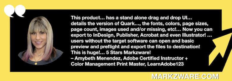 Télécharger QuarkXPress à InDesign, Publisher, Acrobat et Illustrator sans logiciel cible&nbsp;: QXPMarkz Avis d'Amybeth Menendez, formatrice certifiée Adobe&nbsp;: «&nbsp;Ce produit… possède une interface utilisateur glisser-déposer autonome… détaille la version de Quark utilisée pour sa création, les polices, les couleurs, les formats de page, le nombre de pages, les images utilisées et/ou manquantes, etc.&nbsp;!… Vous pouvez maintenant exporter vers InDesignPublisher, Acrobat et même Illustrator&nbsp;! … Les utilisateurs ne possédant pas le logiciel cible peuvent ouvrir, prévisualiser et contrôler les fichiers, puis les exporter vers leur destination&nbsp;! C’est formidable&nbsp;!… 5 étoiles Markzware! – Amybeth Menendez, formatrice certifiée Adobe + experte en gestion des couleurs et impression, LearnAdobe123” en texte blanc dans un cadre vert avec une flèche verte, des guillemets blancs et « MARKZWARE.COM » en texte blanc.