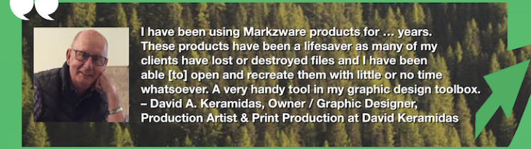 Open & Recreate PDF, InDesign & QuarkXPress Files: OmniMarkz Review by Graphic Designer & Print Production Artist, David Keramidas. "I have been using Markzware products for … years. These products have been a lifesaver as many of my clients have lost or destroyed files and I have been able [to] open and recreate them with little or no time whatsoever. A very handy tool in my graphic design toolbox. – David A. Keramidas, Owner / Graphic Designer, Production Artist and Print Production Pro at David Keramidas, https://www.linkedin.com/in/david-keramidas-4a01787/" in White Text in Green Frame with Green Arrow, White Quotation Marks, and "MARKZWARE.COM" in White Text.