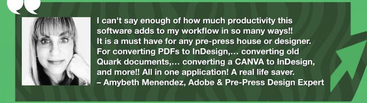 Pre-Press/Design Productivity All-in-One Must Have: OmniMarkz Review by Adobe & Design Expert, Amybeth Menendez. “I can't say enough of how much productivity this software adds to my workflow in so many ways!! It is a must have for any pre-press house or designer. For converting PDFs to InDesign,… converting old Quark documents,… converting a CANVA to InDesign, and more!! All in one application! A real life saver. – Amybeth Menendez, Adobe & Pre-Press Design Expert” in White Text in Green Frame with Green Arrow, White Quotation Marks, and "MARKZWARE.COM" in White Text.