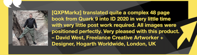Translate QuarkXPress into InDesign: QXPMarkz Review by Creative Artworker, David West. “[QXPMarkz] translated quite a complex 48 page book from Quark 9 into ID 2020 in very little time with very little post work required. All images were positioned perfectly. Very pleased with this product. – David West, Freelance Creative Artworker + Designer, Hogarth Worldwide, London, UK” in White Text in Yellow Frame with Yellow Arrow, White Quotation Marks, and "MARKZWARE.COM" in White Text.
