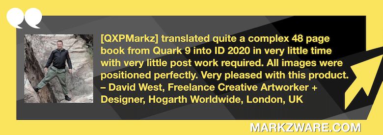 Traduire QuarkXPress développement InDesign: QXPMarkz Critique de David West, artiste créatif. « [QXPMarkzJ'ai fait traduire un livre complexe de 48 pages de Quark 9 vers InDesign 2020 en un temps record, avec un minimum de retouches. Toutes les images étaient parfaitement positionnées. Je suis ravi de ce résultat. – David West, graphiste et concepteur freelance, Hogarth Worldwide, Londres, Royaume-Uni.